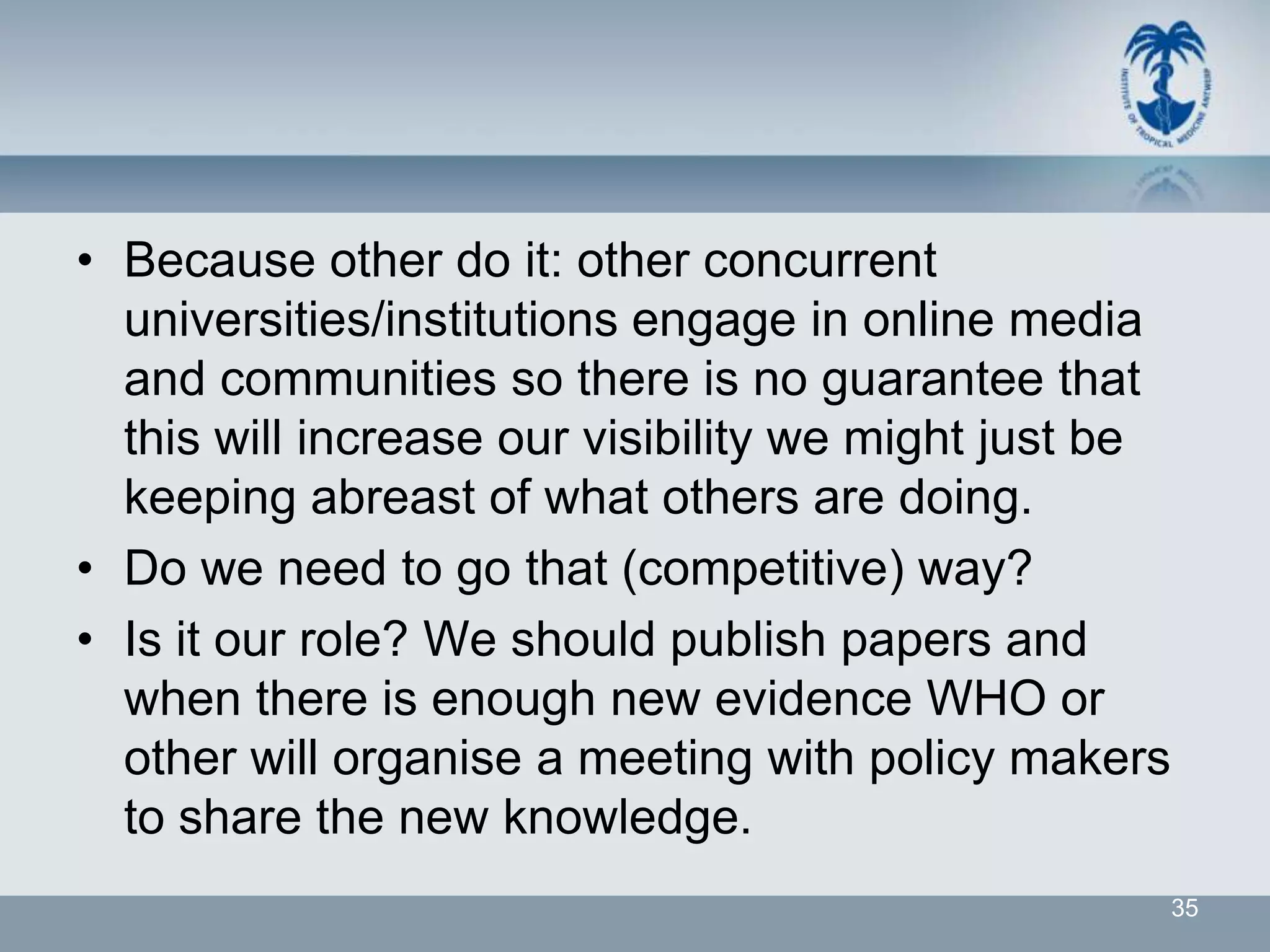 • Because other do it: other concurrent
  universities/institutions engage in online media
  and communities so there is no guarantee that
  this will increase our visibility we might just be
  keeping abreast of what others are doing.
• Do we need to go that (competitive) way?
• Is it our role? We should publish papers and
  when there is enough new evidence WHO or
  other will organise a meeting with policy makers
  to share the new knowledge.
                                                       35
 