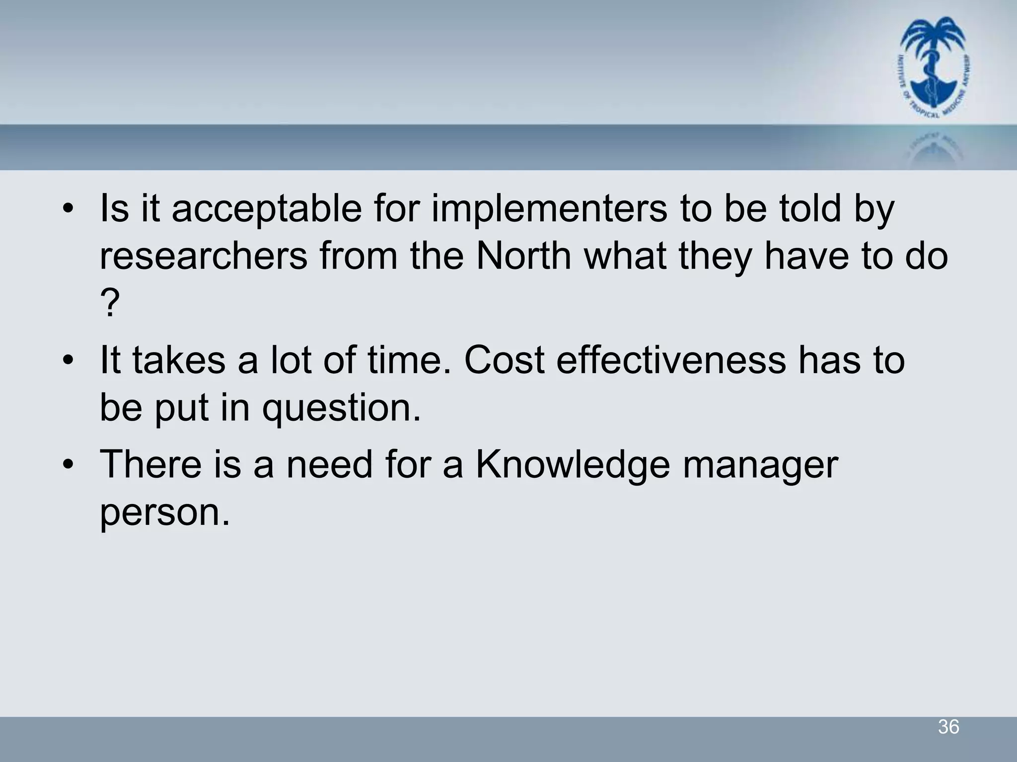 • Is it acceptable for implementers to be told by
  researchers from the North what they have to do
  ?
• It takes a lot of time. Cost effectiveness has to
  be put in question.
• There is a need for a Knowledge manager
  person.




                                                  36
 