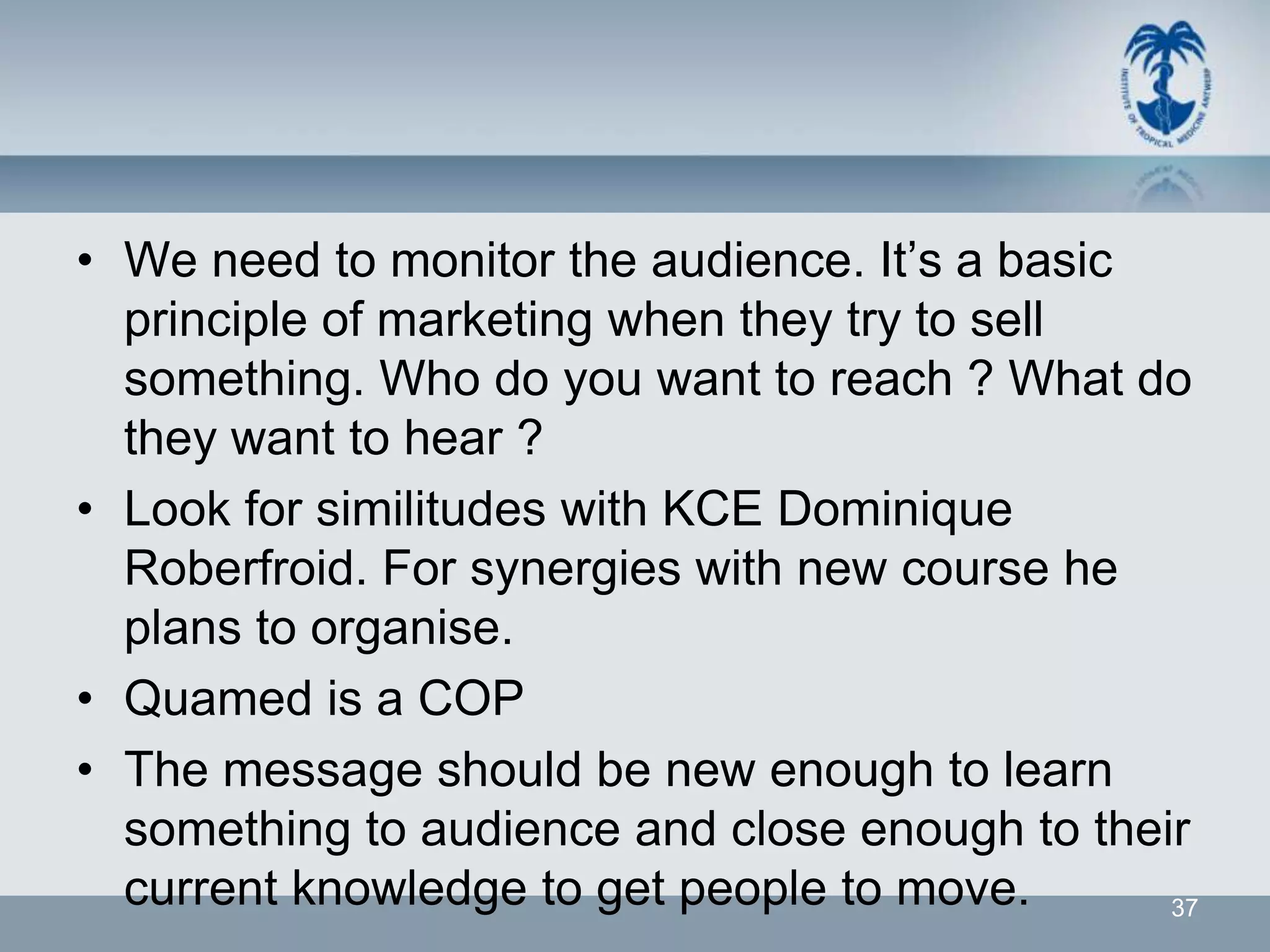 • We need to monitor the audience. It’s a basic
  principle of marketing when they try to sell
  something. Who do you want to reach ? What do
  they want to hear ?
• Look for similitudes with KCE Dominique
  Roberfroid. For synergies with new course he
  plans to organise.
• Quamed is a COP
• The message should be new enough to learn
  something to audience and close enough to their
  current knowledge to get people to move.      37
 