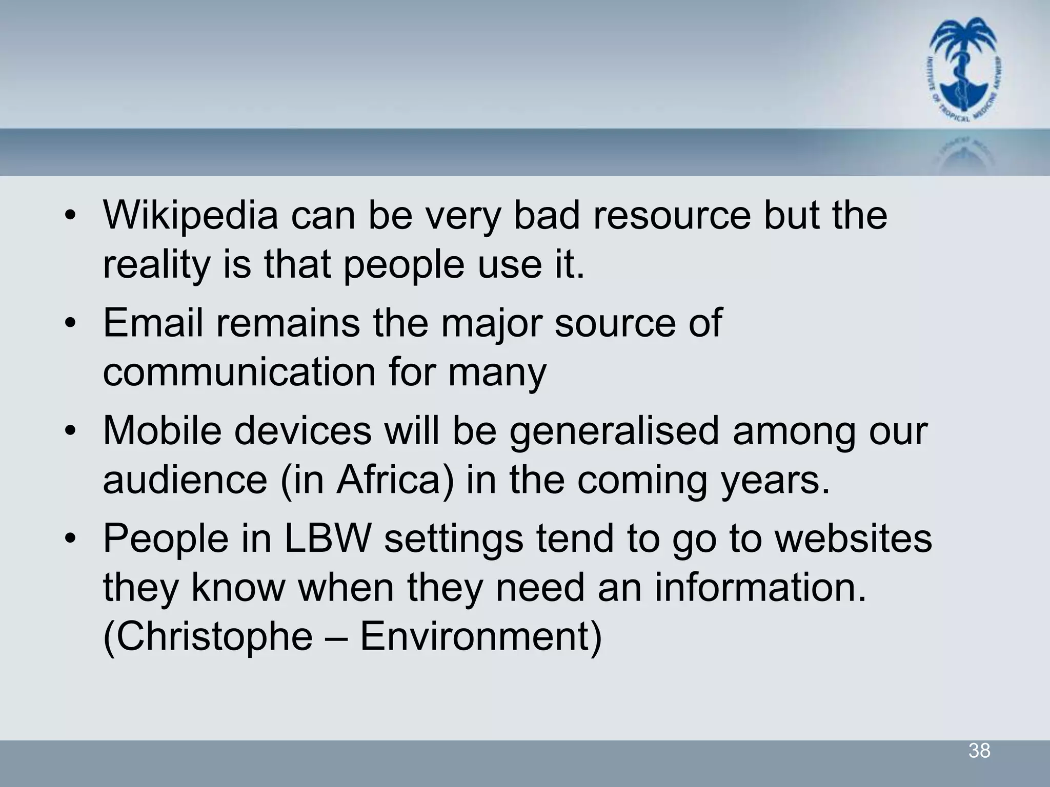 • Wikipedia can be very bad resource but the
  reality is that people use it.
• Email remains the major source of
  communication for many
• Mobile devices will be generalised among our
  audience (in Africa) in the coming years.
• People in LBW settings tend to go to websites
  they know when they need an information.
  (Christophe – Environment)

                                                  38
 