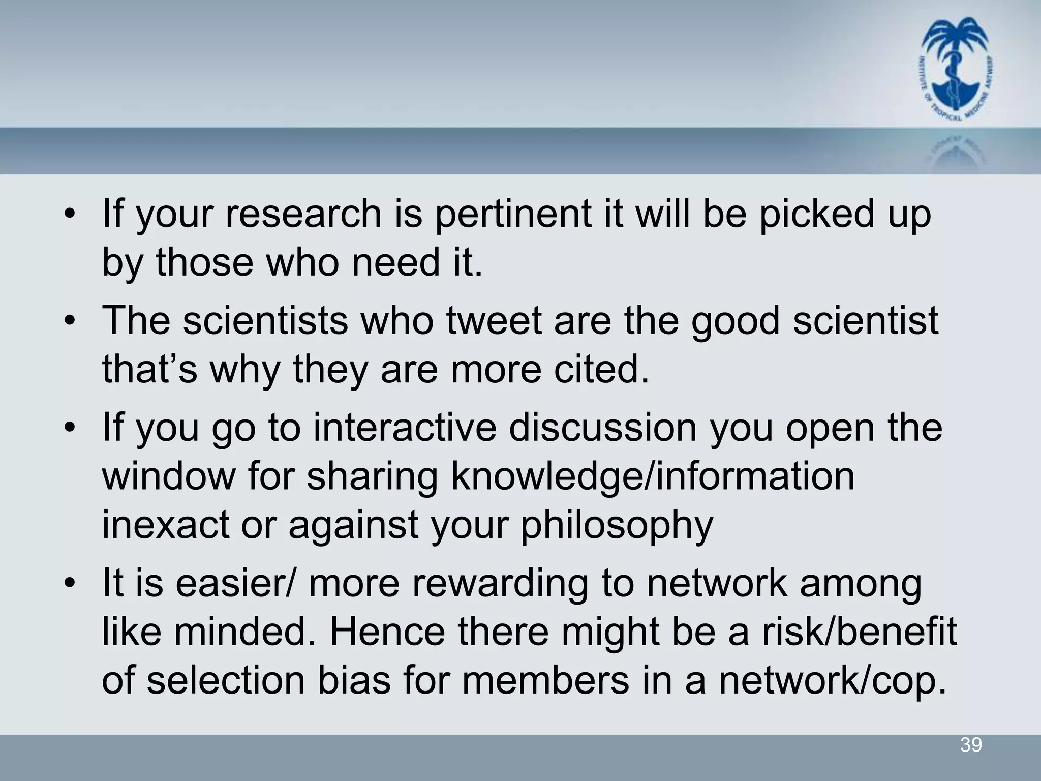 • If your research is pertinent it will be picked up
  by those who need it.
• The scientists who tweet are the good scientist
  that’s why they are more cited.
• If you go to interactive discussion you open the
  window for sharing knowledge/information
  inexact or against your philosophy
• It is easier/ more rewarding to network among
  like minded. Hence there might be a risk/benefit
  of selection bias for members in a network/cop.
                                                       39
 