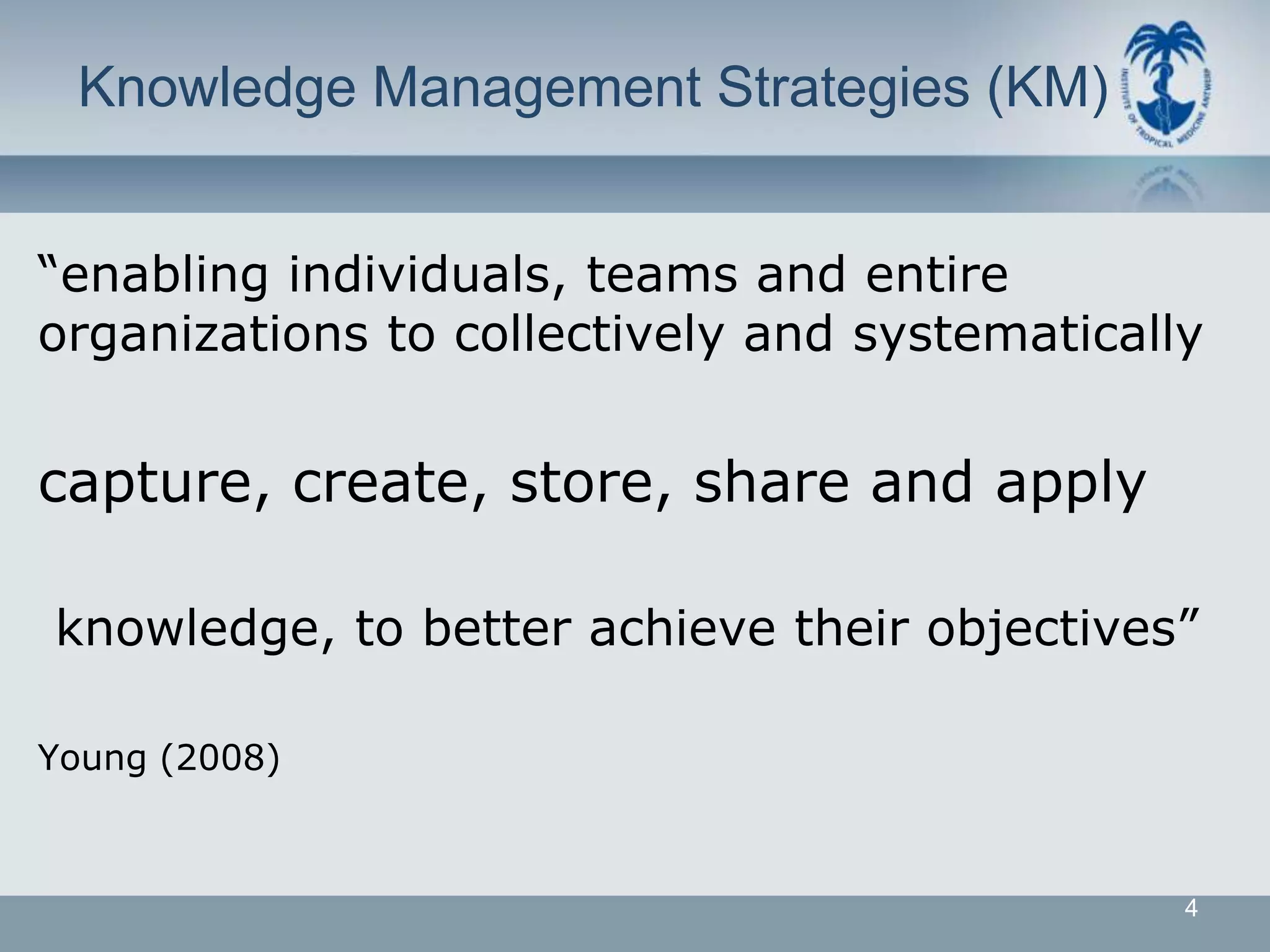 Knowledge Management Strategies (KM)


“enabling individuals, teams and entire
organizations to collectively and systematically


capture, create, store, share and apply

knowledge, to better achieve their objectives”

Young (2008)



                                               4
 