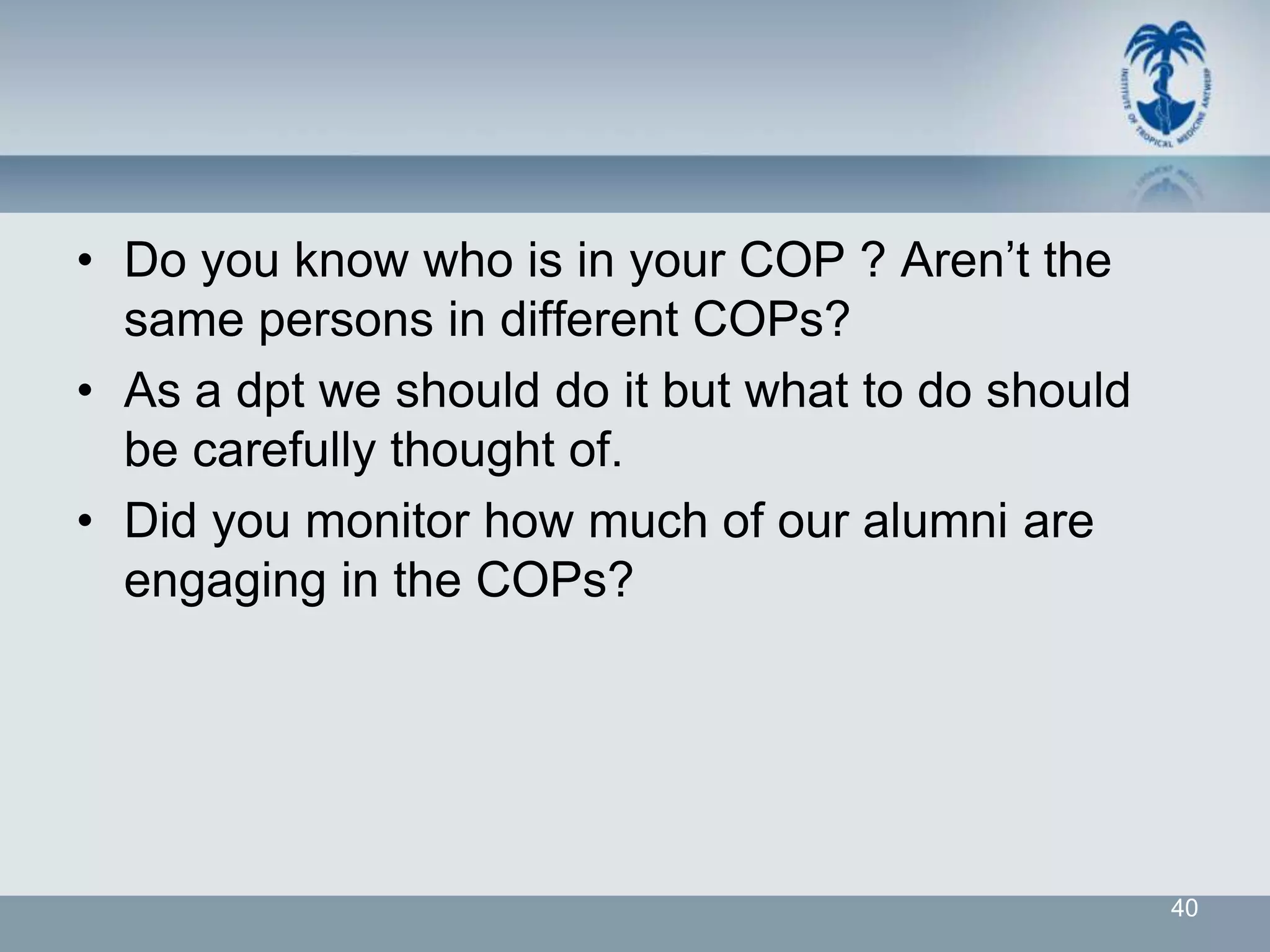 • Do you know who is in your COP ? Aren’t the
  same persons in different COPs?
• As a dpt we should do it but what to do should
  be carefully thought of.
• Did you monitor how much of our alumni are
  engaging in the COPs?




                                                   40
 