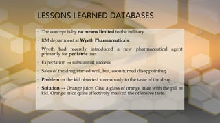 LESSONS LEARNED DATABASES
• The concept is by no means limited to the military.
• KM department at Wyeth Pharmaceuticals.
• Wyeth had recently introduced a new pharmaceutical agent
primarily for pediatric use.
• Expectation → substantial success
• Sales of the drug started well, but, soon turned disappointing.
• Problem → the kid objected strenuously to the taste of the drug.
• Solution → Orange juice. Give a glass of orange juice with the pill to
kid. Orange juice quite effectively masked the offensive taste.
 