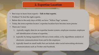 2. Expertise Location
• Best ways to learn from experts – Talk to that experts.
• Problem? To find the right experts.
• Before this in the early days of KM, we have “Yellow Page” systems
• Today, the term expertise locator / expertise location have become more precise.
• There are 3 areas
1. typically supply data for an expertise locator system, employee resumes, employee
self identification of areas of expertise,
2. typically by being requested to fill out a form online, or by algorithmic analysis of
electronic communications from and to the employee.
3. typically based on email traffic but can include other social networking electronic
communications such as Twitter and Facebook.
 