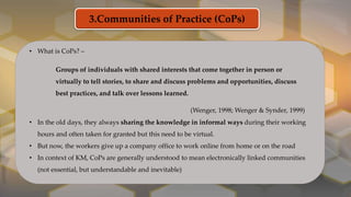 3.Communities of Practice (CoPs)
• What is CoPs? –
Groups of individuals with shared interests that come together in person or
virtually to tell stories, to share and discuss problems and opportunities, discuss
best practices, and talk over lessons learned.
(Wenger, 1998; Wenger & Synder, 1999)
• In the old days, they always sharing the knowledge in informal ways during their working
hours and often taken for granted but this need to be virtual.
• But now, the workers give up a company office to work online from home or on the road
• In context of KM, CoPs are generally understood to mean electronically linked communities
(not essential, but understandable and inevitable)
 