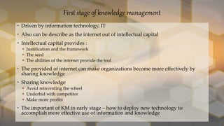 First stage of knowledge management
• Driven by information technology, IT
• Also can be describe as the internet out of intellectual capital
• Intellectual capital provides :
 Justification and the framework
 The seed
 The abilities of the internet provide the tool
• The provided of internet can make organizations become more effectively by
sharing knowledge
• Sharing knowledge
 Avoid reinventing the wheel
 Underbid with competitor
 Make more profits
• The important of KM in early stage – how to deploy new technology to
accomplish more effective use of information and knowledge
 