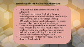 Second stage of KM: HR and corporate culture
• Human and cultural dimension need to be
addressed.
• This happened because deploying the new
technology was not sufficient enough to effectively
enable information & knowledge sharing.
• KM implementation involve changes in corporate
culture rather than in significant changes.
• There are 2 major themes from business literature
were brought into KM fold, which is about KM
implementation and use, knowledge creation as
well as knowledge sharing & communication:
a. Senges: work on learning organization
b. Nonaka’s: work on ‘tacit’ knowledge and how to
discover & cultivate it.
 