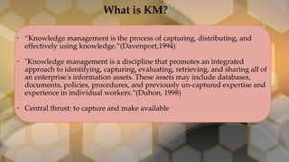 • “Knowledge management is the process of capturing, distributing, and
effectively using knowledge.“(Davenport,1994)
• "Knowledge management is a discipline that promotes an integrated
approach to identifying, capturing, evaluating, retrieving, and sharing all of
an enterprise's information assets. These assets may include databases,
documents, policies, procedures, and previously un-captured expertise and
experience in individual workers.“(Duhon, 1998)
• Central thrust: to capture and make available
What is KM?
 