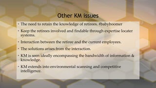 • The need to retain the knowledge of retirees. #babyboomer
• Keep the retirees involved and findable through expertise locater
systems.
• Interaction between the retiree and the current employees.
• The solutions arises from the interaction.
• KM is seen ideally encompassing the bandwidth of information &
knowledge.
• KM extends into environmental scanning and competitive
intelligence.
Other KM issues
 