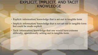 EXPLICIT, IMPLICIT, AND TACIT
KNOWLEDGE
• Explicit: information/ knowledge that is set out in tangible form
• Implicit: information/ knowledge that is not set out in tangible form
but could be made explicit.
• Tacit: information/ knowledge that one would have extreme
difficulty operationally setting out in tangible form.
 