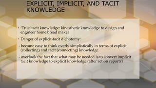 EXPLICIT, IMPLICIT, AND TACIT
KNOWLEDGE
• ‘True’ tacit knowledge: kinesthetic knowledge to design and
engineer home bread maker
• Danger of explicit-tacit dichotomy:
- become easy to think overly simplistically in terms of explicit
(collecting) and tacit (connecting) knowledge.
- overlook the fact that what may be needed is to convert implicit
tacit knowledge to explicit knowledge (after action reports)
 