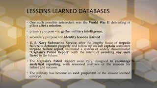 LESSONS LEARNED DATABASES
• One such possible antecedent was the World War II debriefing of
pilots after a mission.
• primary purpose = to gather military intelligence,
• secondary purpose = to identify lessons learned
• U. S. Navy Submarine Service, after the lengthy fiasco of torpedo
failure to detonate properly and follow up on sub captain consistent
torpedo failure report, instituted a system of widely disseminated
“Captain’s Patrol Report” with the intent of avoiding any such
fiasco in the future.
• The Captain’s Patrol Report were very designed to encourage
analytical reporting, with reasoned analyses of the reasons for
failure and success.
• The military has become an avid proponent of the lessons learned
concept.
 
