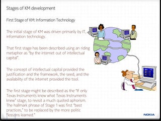 Stages of KM development

First Stage of KM: Information Technology

The initial stage of KM was driven primarily by IT,
information technology.

That first stage has been described using an riding
metaphor as “by the internet out of intellectual
capital”.

The concept of intellectual capital provided the
justification and the framework, the seed, and the
availability of the internet provided the tool.

The first stage might be described as the “If only
Texas Instruments knew what Texas Instruments
knew” stage, to revisit a much quoted aphorism.
The hallmark phrase of Stage 1 was first “best
practices,” to be replaced by the more politic
“lessons learned.”
  12
 