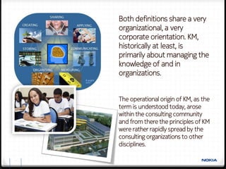 Both definitions share a very
    organizational, a very
    corporate orientation. KM,
    historically at least, is
    primarily about managing the
    knowledge of and in
    organizations.


    The operational origin of KM, as the
    term is understood today, arose
    within the consulting community
    and from there the principles of KM
    were rather rapidly spread by the
    consulting organizations to other
    disciplines.

5
 