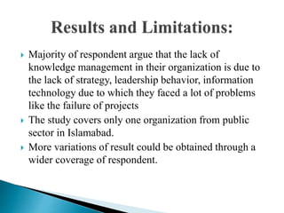  Majority of respondent argue that the lack of
knowledge management in their organization is due to
the lack of strategy, leadership behavior, information
technology due to which they faced a lot of problems
like the failure of projects
 The study covers only one organization from public
sector in Islamabad.
 More variations of result could be obtained through a
wider coverage of respondent.
 