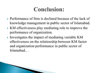  Performance of firm is declined because of the lack of
knowledge management in public sector of Islamabad.
 KM effectiveness play mediating role to improve the
performance of organization.
 Investigates the impact of mediating variable KM
effectiveness on the relationship between KM factor
and organization performance in public sector of
Islamabad.. .
 