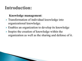 Knowledge management:
 Transformation of individual knowledge into
organizational knowledge.
 Enables an organization to develop its knowledge
 Inspire the creation of knowledge within the
organization as well as the sharing and defense of it.
 