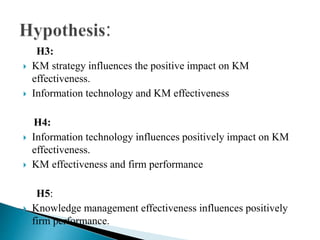 H3:
 KM strategy influences the positive impact on KM
effectiveness.
 Information technology and KM effectiveness
H4:
 Information technology influences positively impact on KM
effectiveness.
 KM effectiveness and firm performance
H5:
 Knowledge management effectiveness influences positively
firm performance.
 