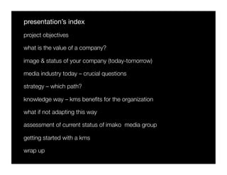 presentation’s index
project objectives

what is the value of a company?

image & status of your company (today-tomorrow)

media industry today – crucial questions

strategy – which path? 

knowledge way – kms beneﬁts for the organization

what if not adapting this way

assessment of current status of imako media group

getting started with a kms

wrap up
 