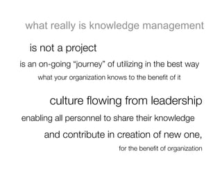 what really is knowledge management

  
is not a project 
is an on-going “journey” of utilizing in the best way 
  
 
what your organization knows to the beneﬁt of it


         culture ﬂowing from leadership 
enabling all personnel to share their knowledge 
       and contribute in creation of new one,
                                for the beneﬁt of organization
 