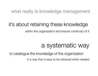 what really is knowledge management

it’s about retaining these knowledge 
         within the organization and ensure continuity of it



                     a systematic way 
to catalogue the knowledge of the organization
          in a way that is easy to be retrieved when needed
 