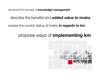 introduce the concept of knowledge management

 describe the beneﬁts and added value to imako

assess the current status of imako in regards to km


       propose ways of implementing km
 