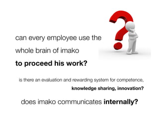 can every employee use the 
whole brain of imako 
to proceed his work?

 is there an evaluation and rewarding system for competence, 
                          knowledge sharing, innovation?

 does imako communicates internally?
 