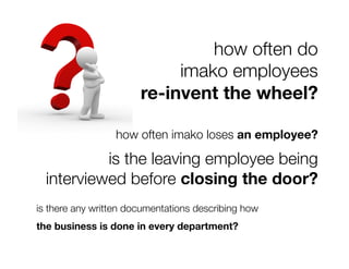 how often do
                            imako employees 
                       re-invent the wheel?

                  how often imako loses an employee?

           is the leaving employee being
  interviewed before closing the door? 
is there any written documentations describing how
the business is done in every department?
 