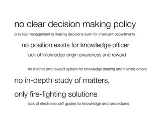 no clear decision making policy
only top management is making decisions even for irrelevant departments


   
no position exists for knowledge ofﬁcer
   
 
lack of knowledge origin awareness and reward

        no metrics and reward system for knowledge sharing and training others


no in-depth study of matters, 
only ﬁre-ﬁghting solutions
   
   
lack of electronic self guides to knowledge and procedures
 