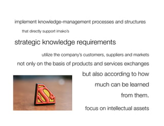 implement knowledge-management processes and structures
  
that directly support imako’s 

strategic knowledge requirements
               utilize the company’s customers, suppliers and markets 

 not only on the basis of products and services exchanges
                                     but also according to how 
                                          much can be learned 
                                                       from them.

                                      focus on intellectual assets
 