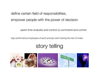 deﬁne certain ﬁeld of responsibilities, 
empower people with the power of decision

         spent time evaluate and control vs command and control

high performance employees of each process start training the rest of imako



  
 
 
 
 
 
story telling
 