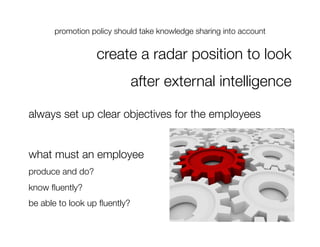 promotion policy should take knowledge sharing into account
                                                                




                   create a radar position to look 
                           after external intelligence

always set up clear objectives for the employees


what must an employee 
produce and do?
know ﬂuently?
be able to look up ﬂuently?
 