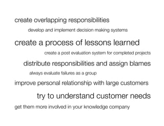 create overlapping responsibilities
  
 
develop and implement decision making systems"

create a process of lessons learned
               create a post evaluation system for completed projects"

      distribute responsibilities and assign blames
  
     always evaluate failures as a group

improve personal relationship with large customers

           try to understand customer needs
get them more involved in your knowledge company
 