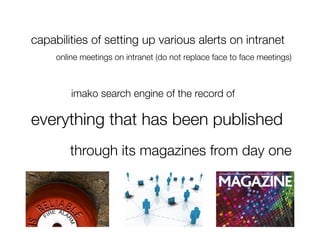 capabilities of setting up various alerts on intranet
     online meetings on intranet (do not replace face to face meetings)



  
 
   
imako search engine of the record of 

everything that has been published 
        
through its magazines from day one
 