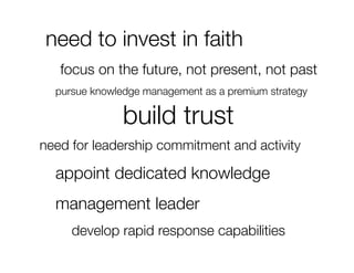 need to invest in faith
   focus on the future, not present, not past
  
pursue knowledge management as a premium strategy

               build trust
need for leadership commitment and activity

 
appoint dedicated knowledge
 
management leader
     develop rapid response capabilities
 