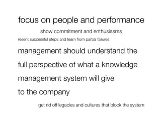 focus on people and performance
             show commitment and enthusiasms
resent successful steps and learn from partial failures


management should understand the
full perspective of what a knowledge
management system will give 
to the company
            get rid off legacies and cultures that block the system
 
