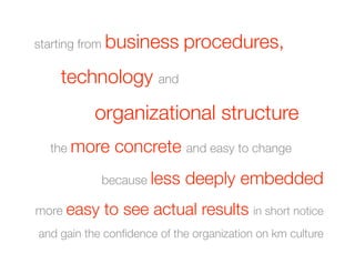 starting from business        procedures, 
 
 
technology and
 
 
   
   organizational structure
           

 
the more      concrete and easy to change 
               because less   deeply embedded
more easy      to see actual results in short notice
and gain the conﬁdence of the organization on km culture 
 