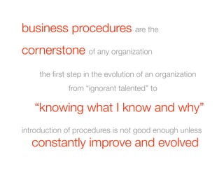 business procedures are the 
cornerstone of any organization
  
 
the ﬁrst step in the evolution of an organization 
              from “ignorant talented” to 

   “knowing what I know and why”
introduction of procedures is not good enough unless
  
constantly       improve and evolved
 