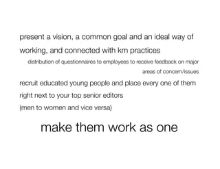 present a vision, a common goal and an ideal way of
working, and connected with km practices 
  distribution of questionnaires to employees to receive feedback on major
                                                  areas of concern/issues 

recruit educated young people and place every one of them
right next to your top senior editors 
(men to women and vice versa) 


       make them work as one
 