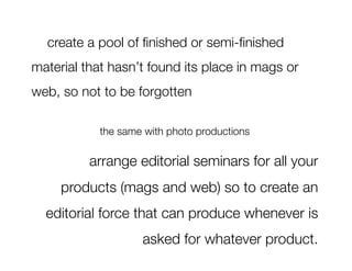 create a pool of ﬁnished or semi-ﬁnished
material that hasn’t found its place in mags or
web, so not to be forgotten 
                           
 
            the same with photo productions

          arrange editorial seminars for all your
     products (mags and web) so to create an
  editorial force that can produce whenever is
                    asked for whatever product. 
 