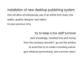 installation of new desktop publishing system
that will allow simultaneously use of an article from every one
(editor, graphic designer, text editor) 
to save precious time 


                           try to keep a low staff turnover 
                       tacit knowledge, invested time and money 
                from the company shouldn’t go out the window
                     to avoid this try to create a bonding culture, 
                give initiatives (promotions), and common vision. 
 
