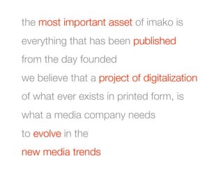 the most important asset of imako is
everything that has been published
from the day founded
we believe that a project of digitalization
of what ever exists in printed form, is
what a media company needs
to evolve in the 
new media trends 
 