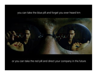 you can take the blue pill and forget you ever heard km




or you can take the red pill and direct your company in the future
 
