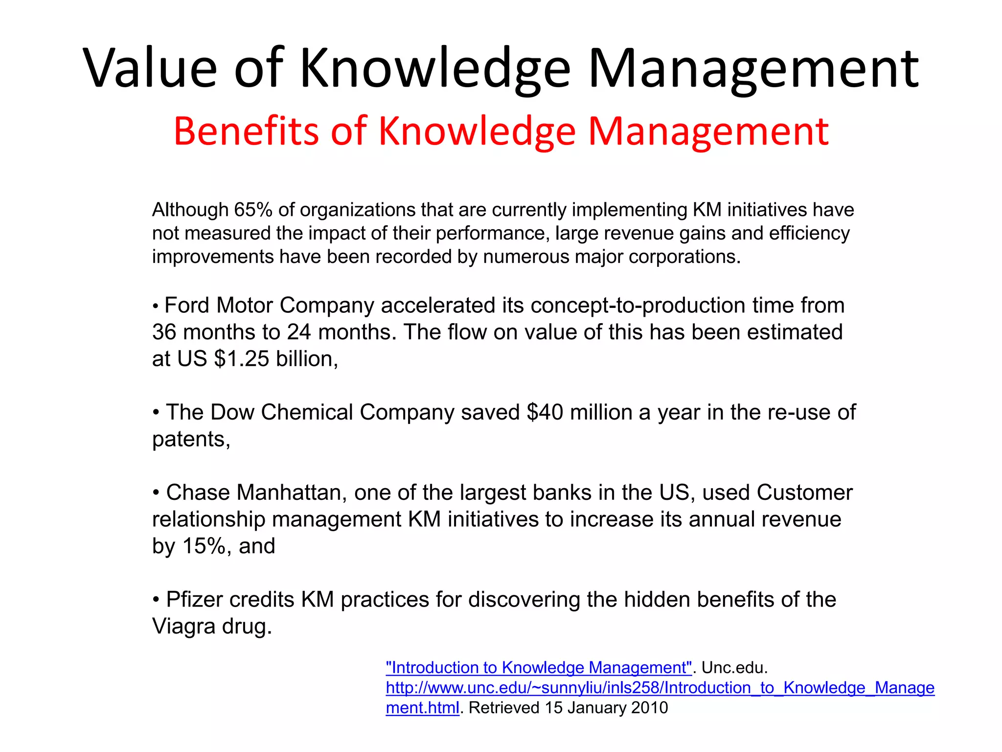 Although 65% of organizations that are currently implementing KM initiatives have
not measured the impact of their performance, large revenue gains and efficiency
improvements have been recorded by numerous major corporations.
• Ford Motor Company accelerated its concept-to-production time from
36 months to 24 months. The flow on value of this has been estimated
at US $1.25 billion,
• The Dow Chemical Company saved $40 million a year in the re-use of
patents,
• Chase Manhattan, one of the largest banks in the US, used Customer
relationship management KM initiatives to increase its annual revenue
by 15%, and
• Pfizer credits KM practices for discovering the hidden benefits of the
Viagra drug.
Value of Knowledge Management
Benefits of Knowledge Management
"Introduction to Knowledge Management". Unc.edu.
http://www.unc.edu/~sunnyliu/inls258/Introduction_to_Knowledge_Manage
ment.html. Retrieved 15 January 2010
 