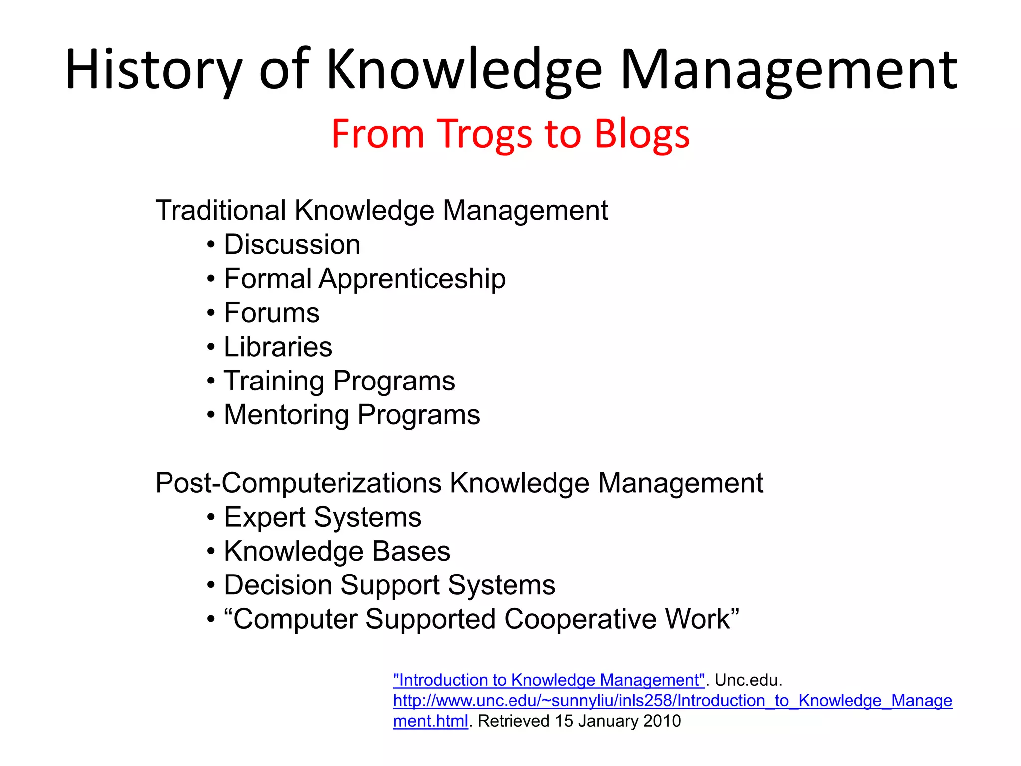 Traditional Knowledge Management
• Discussion
• Formal Apprenticeship
• Forums
• Libraries
• Training Programs
• Mentoring Programs
Post-Computerizations Knowledge Management
• Expert Systems
• Knowledge Bases
• Decision Support Systems
• “Computer Supported Cooperative Work”
History of Knowledge Management
From Trogs to Blogs
"Introduction to Knowledge Management". Unc.edu.
http://www.unc.edu/~sunnyliu/inls258/Introduction_to_Knowledge_Manage
ment.html. Retrieved 15 January 2010
 