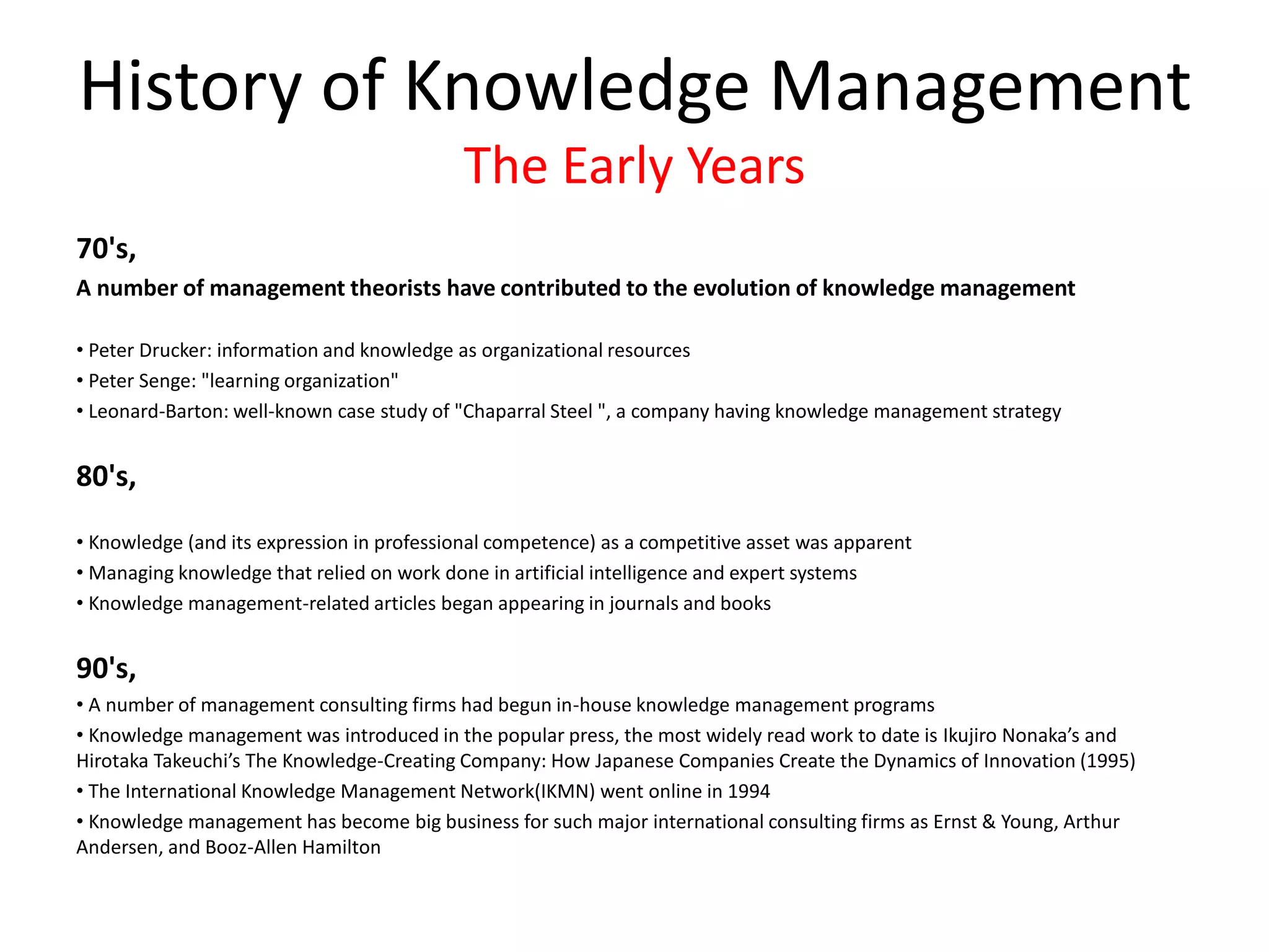 70's,
A number of management theorists have contributed to the evolution of knowledge management
• Peter Drucker: information and knowledge as organizational resources
• Peter Senge: "learning organization"
• Leonard-Barton: well-known case study of "Chaparral Steel ", a company having knowledge management strategy
80's,
• Knowledge (and its expression in professional competence) as a competitive asset was apparent
• Managing knowledge that relied on work done in artificial intelligence and expert systems
• Knowledge management-related articles began appearing in journals and books
90's,
• A number of management consulting firms had begun in-house knowledge management programs
• Knowledge management was introduced in the popular press, the most widely read work to date is Ikujiro Nonaka’s and
Hirotaka Takeuchi’s The Knowledge-Creating Company: How Japanese Companies Create the Dynamics of Innovation (1995)
• The International Knowledge Management Network(IKMN) went online in 1994
• Knowledge management has become big business for such major international consulting firms as Ernst & Young, Arthur
Andersen, and Booz-Allen Hamilton
History of Knowledge Management
The Early Years
 