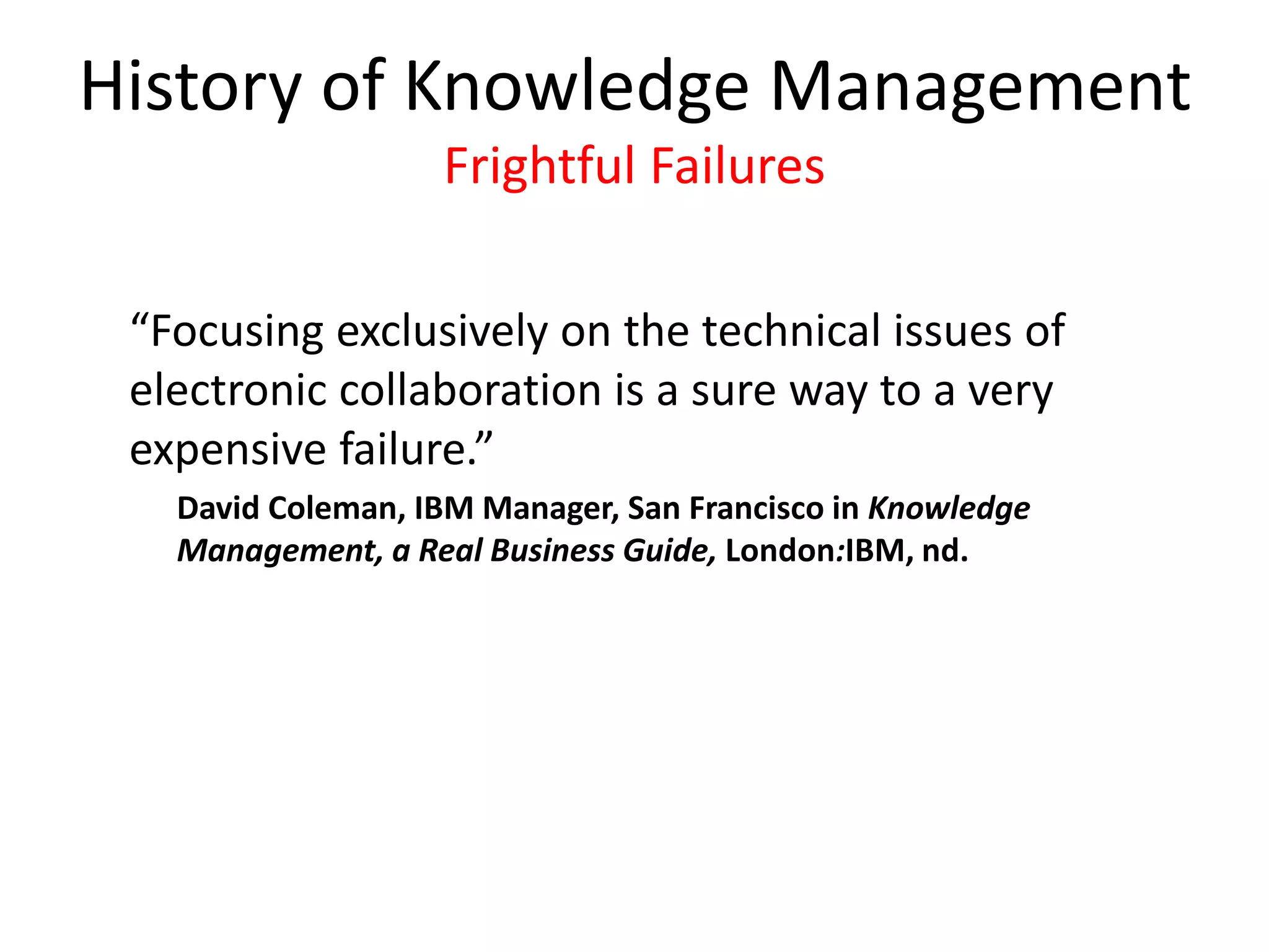 History of Knowledge Management
Frightful Failures
“Focusing exclusively on the technical issues of
electronic collaboration is a sure way to a very
expensive failure.”
David Coleman, IBM Manager, San Francisco in Knowledge
Management, a Real Business Guide, London:IBM, nd.
 