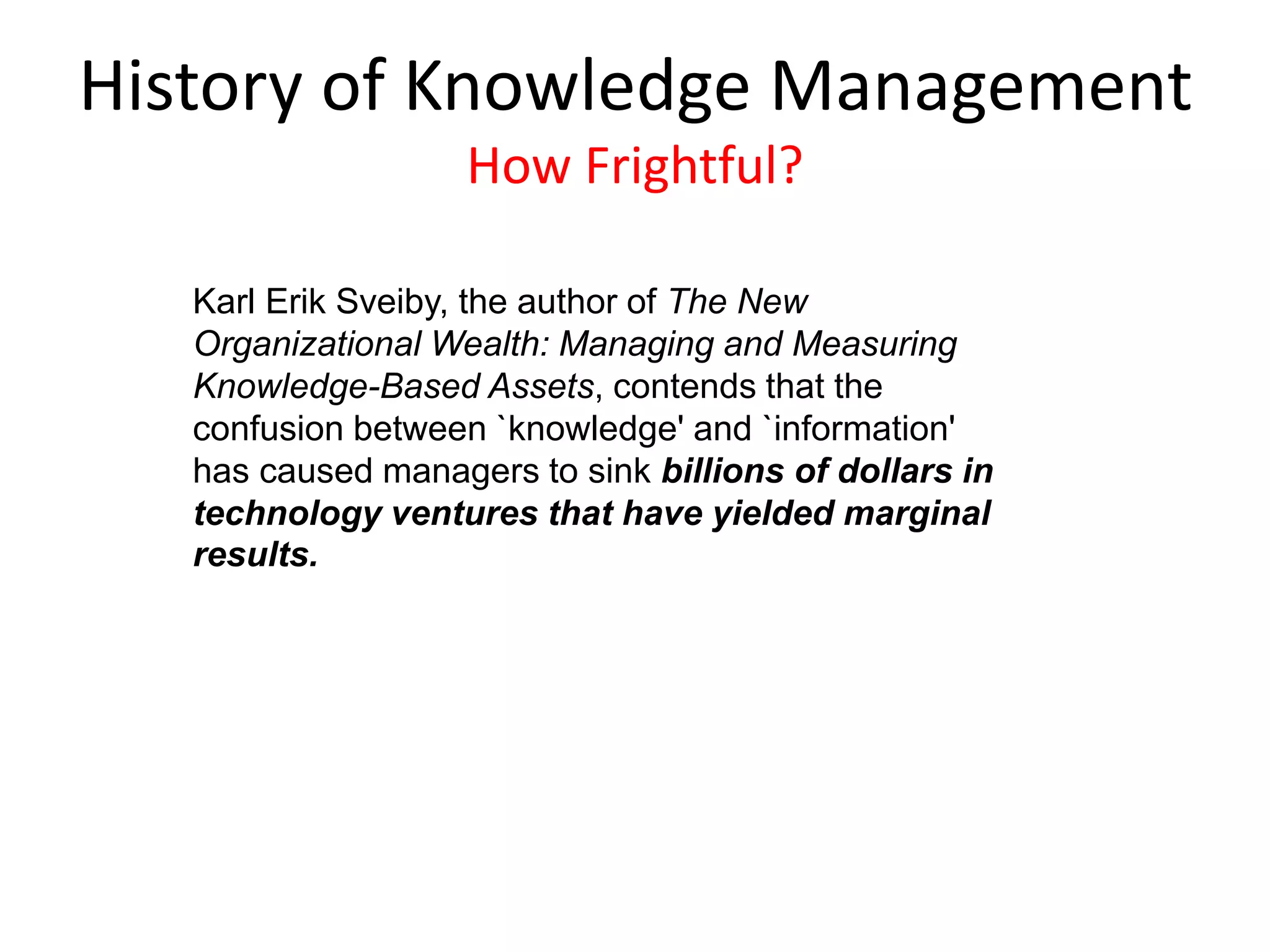 Karl Erik Sveiby, the author of The New
Organizational Wealth: Managing and Measuring
Knowledge-Based Assets, contends that the
confusion between `knowledge' and `information'
has caused managers to sink billions of dollars in
technology ventures that have yielded marginal
results.
History of Knowledge Management
How Frightful?
 