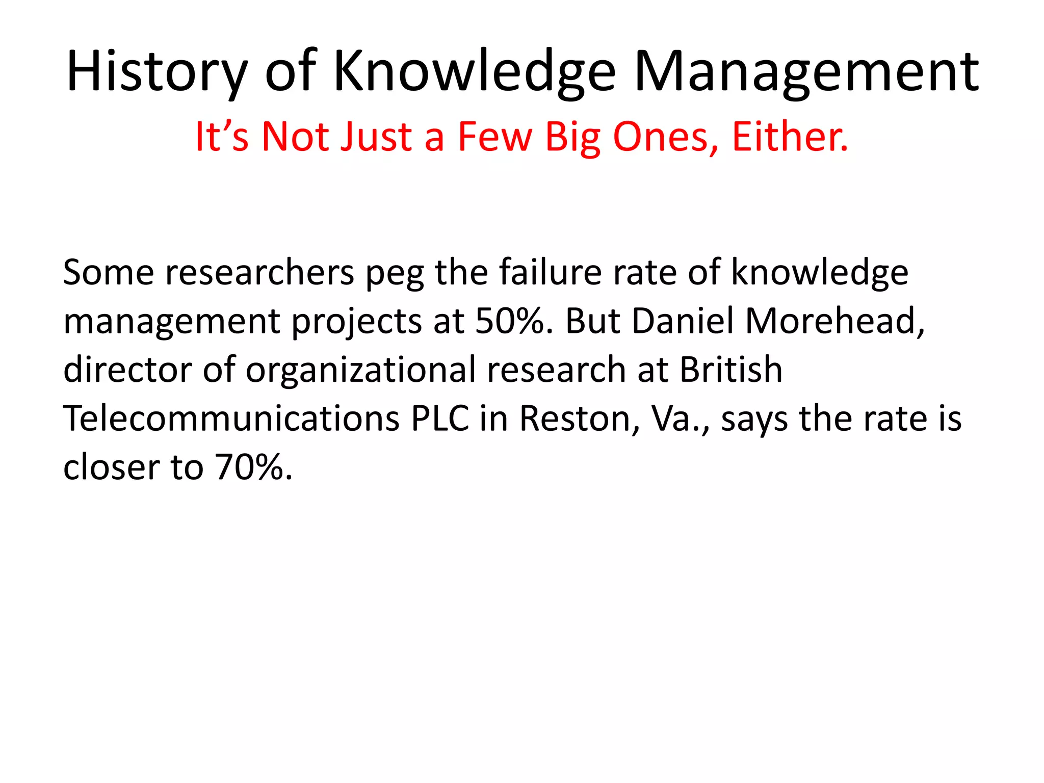 History of Knowledge Management
It’s Not Just a Few Big Ones, Either.
Some researchers peg the failure rate of knowledge
management projects at 50%. But Daniel Morehead,
director of organizational research at British
Telecommunications PLC in Reston, Va., says the rate is
closer to 70%.
 